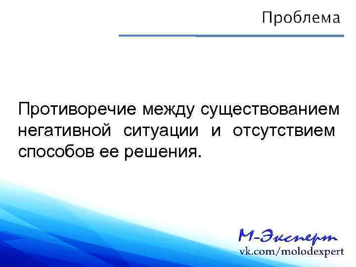 Противоречие между существованием негативной ситуации и отсутствием способов ее решения. 