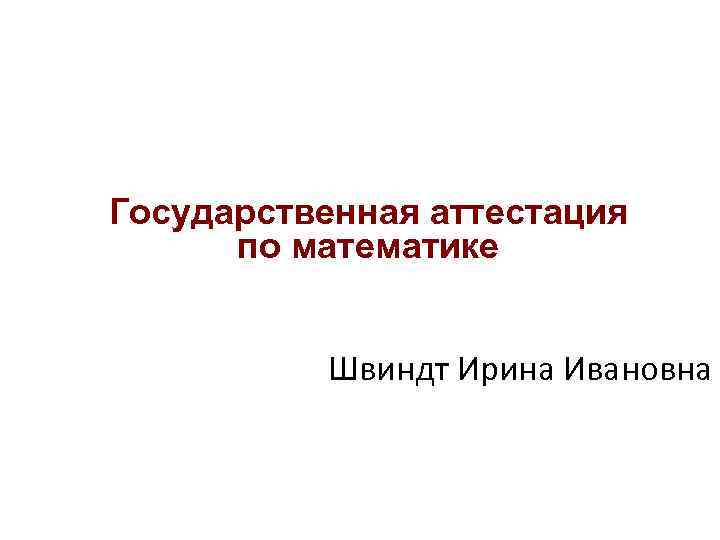 Государственная аттестация по математике Швиндт Ирина Ивановна Государственная аттестация по математике Швиндт Ирина Ивановна