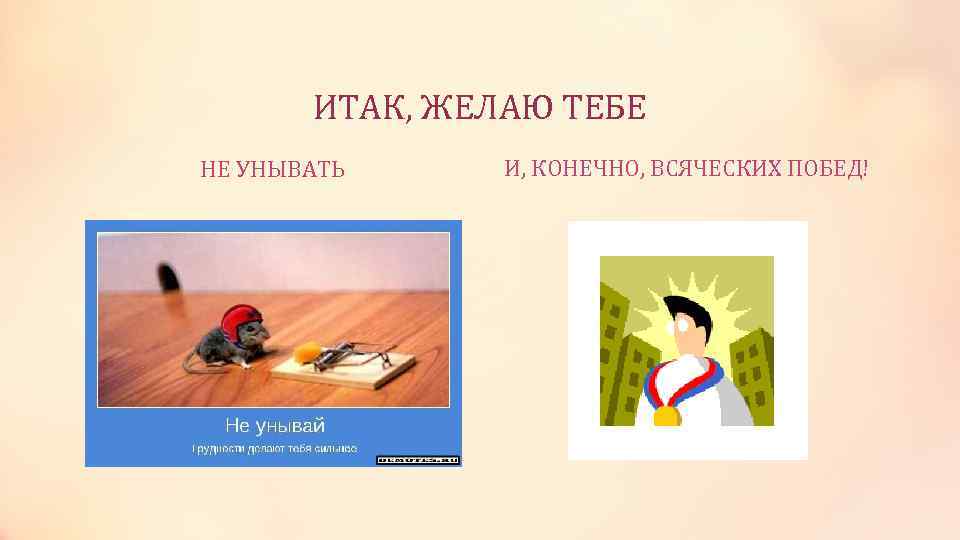   ИТАК, ЖЕЛАЮ ТЕБЕ НЕ УНЫВАТЬ И, КОНЕЧНО, ВСЯЧЕСКИХ ПОБЕД! 