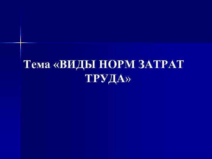 Тема «ВИДЫ НОРМ ЗАТРАТ  ТРУДА» 