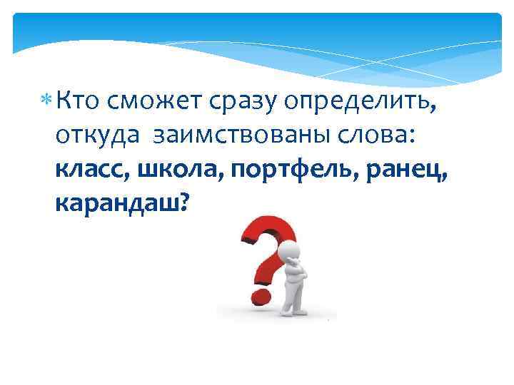  Кто сможет сразу определить,  откуда заимствованы слова:  класс, школа, портфель, ранец,