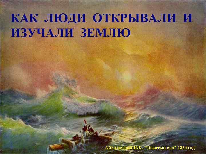 КАК ЛЮДИ ОТКРЫВАЛИ И ИЗУЧАЛИ ЗЕМЛЮ    Айвазовский И. К. “Девятый вал”