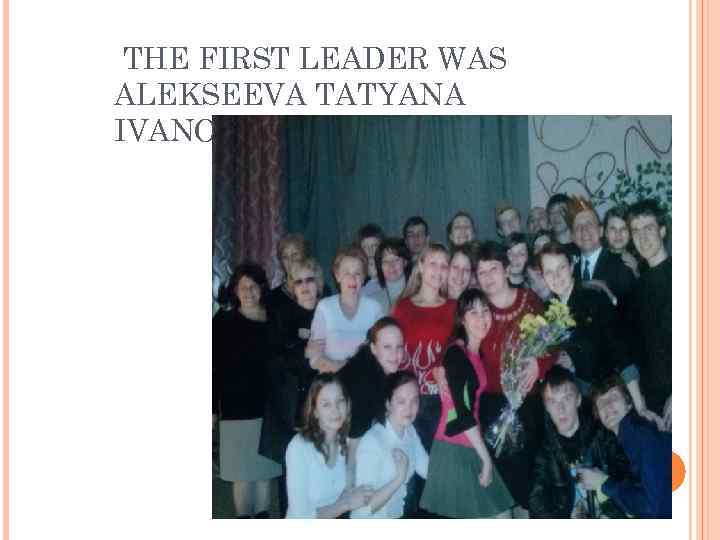  THE FIRST LEADER WAS ALEKSEEVA TATYANA IVANOVNA. 