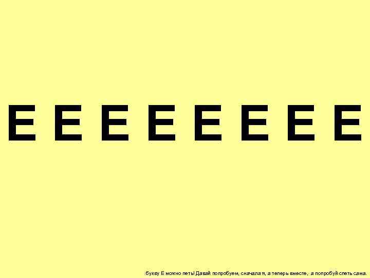 ЕЕЕЕ букву Е можно петь! Давай попробуем, сначала я, а теперь вместе, а попробуй