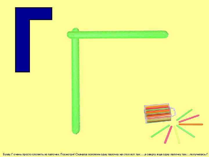 Букву Г очень просто сложить из палочек. Посмотри! Сначала положим одну палочку на стол