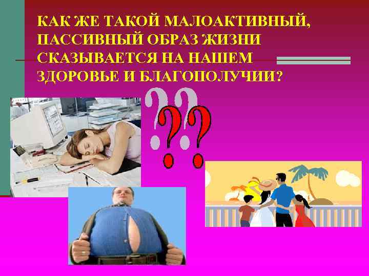 КАК ЖЕ ТАКОЙ МАЛОАКТИВНЫЙ, ПАССИВНЫЙ ОБРАЗ ЖИЗНИ СКАЗЫВАЕТСЯ НА НАШЕМ ЗДОРОВЬЕ И БЛАГОПОЛУЧИИ? КАК ЖЕ ТАКОЙ МАЛОАКТИВНЫЙ, ПАССИВНЫЙ ОБРАЗ ЖИЗНИ СКАЗЫВАЕТСЯ НА НАШЕМ ЗДОРОВЬЕ И БЛАГОПОЛУЧИИ?