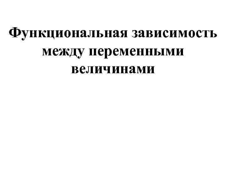 Функциональная зависимость между переменными величинами Функциональная зависимость между переменными величинами