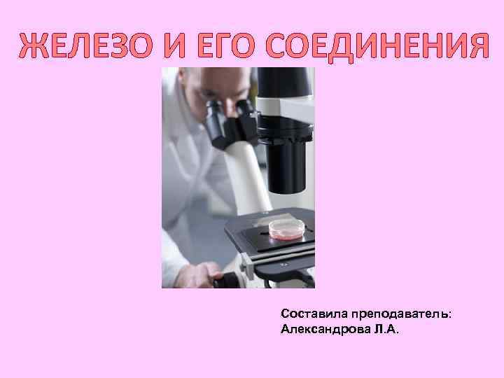 ЖЕЛЕЗО И ЕГО СОЕДИНЕНИЯ   Составила преподаватель:   Александрова Л. А. 