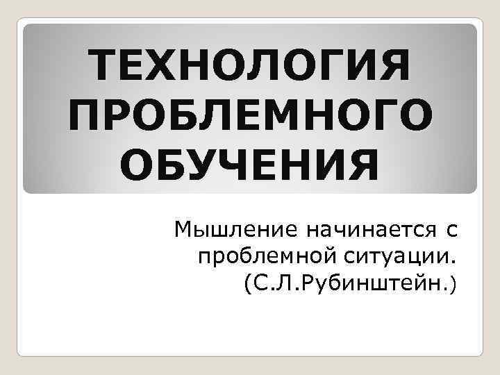  ТЕХНОЛОГИЯ ПРОБЛЕМНОГО  ОБУЧЕНИЯ Мышление начинается с проблемной ситуации.  (С. Л. Рубинштейн.