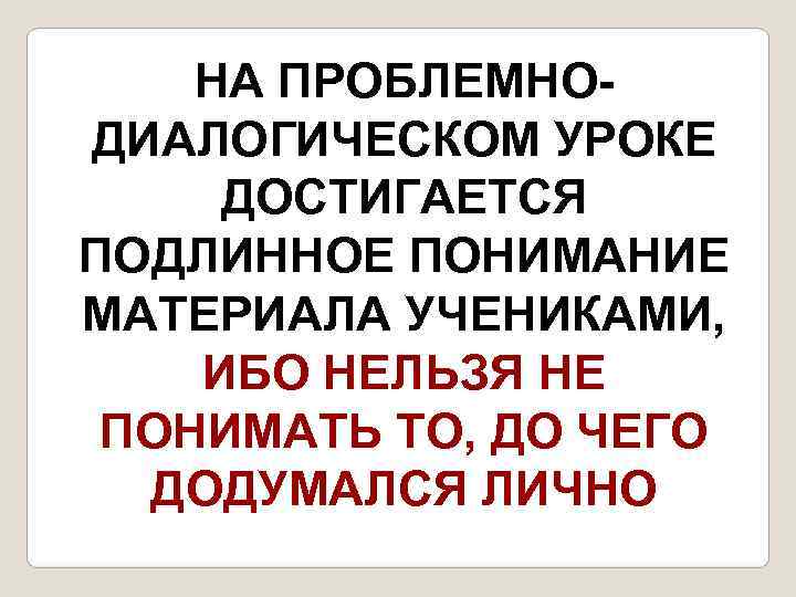   НА ПРОБЛЕМНО- ДИАЛОГИЧЕСКОМ УРОКЕ ДОСТИГАЕТСЯ ПОДЛИННОЕ ПОНИМАНИЕ МАТЕРИАЛА УЧЕНИКАМИ, ИБО НЕЛЬЗЯ НЕ