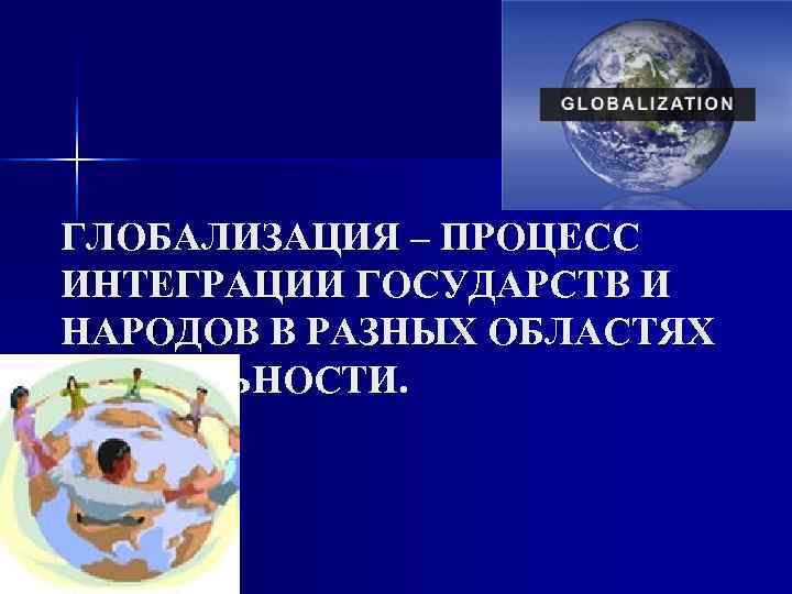 ГЛОБАЛИЗАЦИЯ – ПРОЦЕСС ИНТЕГРАЦИИ ГОСУДАРСТВ И НАРОДОВ В РАЗНЫХ ОБЛАСТЯХ ДЕЯТЕЛЬНОСТИ. 