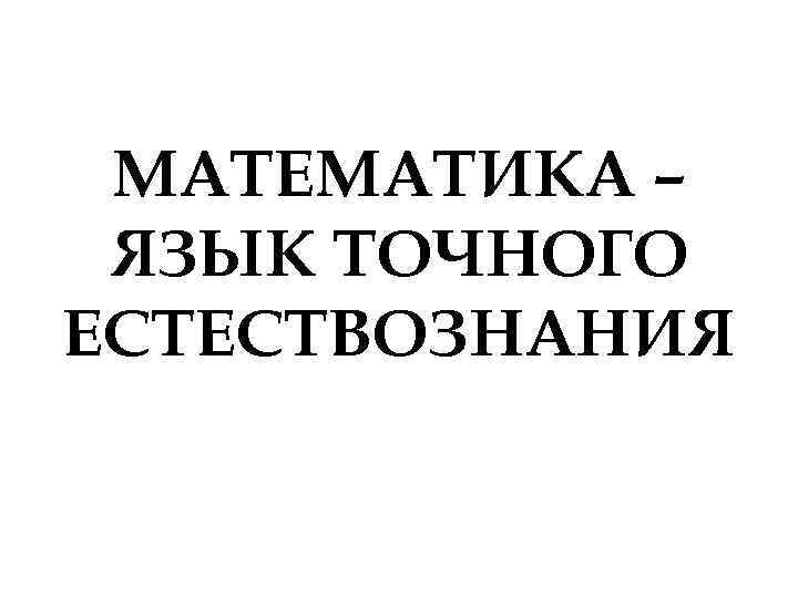МАТЕМАТИКА – ЯЗЫК ТОЧНОГО ЕСТЕСТВОЗНАНИЯ МАТЕМАТИКА – ЯЗЫК ТОЧНОГО ЕСТЕСТВОЗНАНИЯ