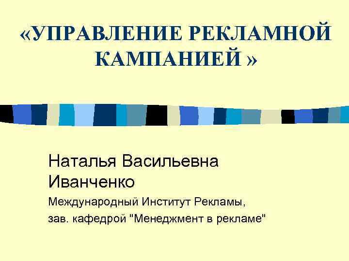  «УПРАВЛЕНИЕ РЕКЛАМНОЙ  КАМПАНИЕЙ » Наталья Васильевна Иванченко Международный Институт Рекламы,  зав.