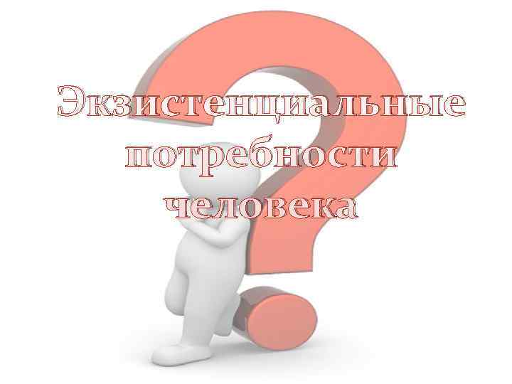 Экзистенциальные  потребности человека 