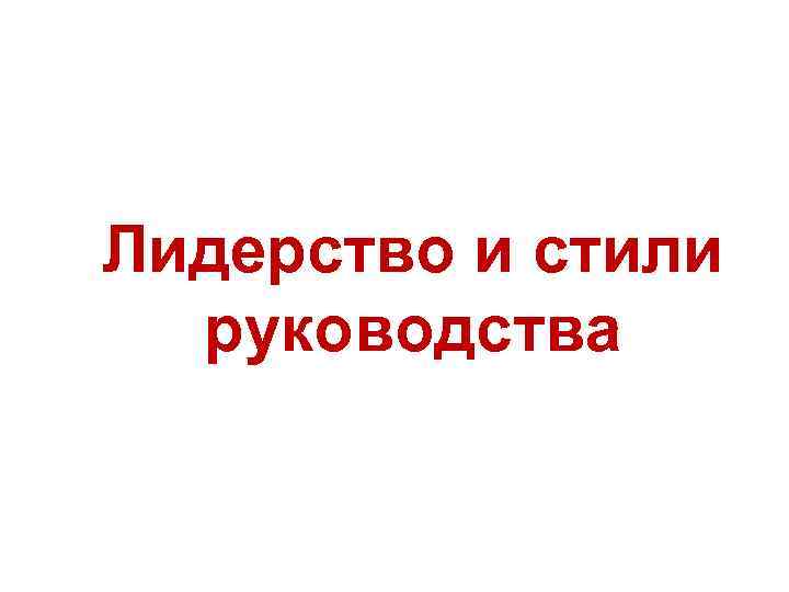 Лидерство и стили руководства Лидерство и стили руководства