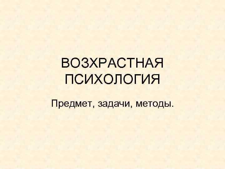 ВОЗХРАСТНАЯ ПСИХОЛОГИЯ Предмет, задачи, методы. ВОЗХРАСТНАЯ ПСИХОЛОГИЯ Предмет, задачи, методы.