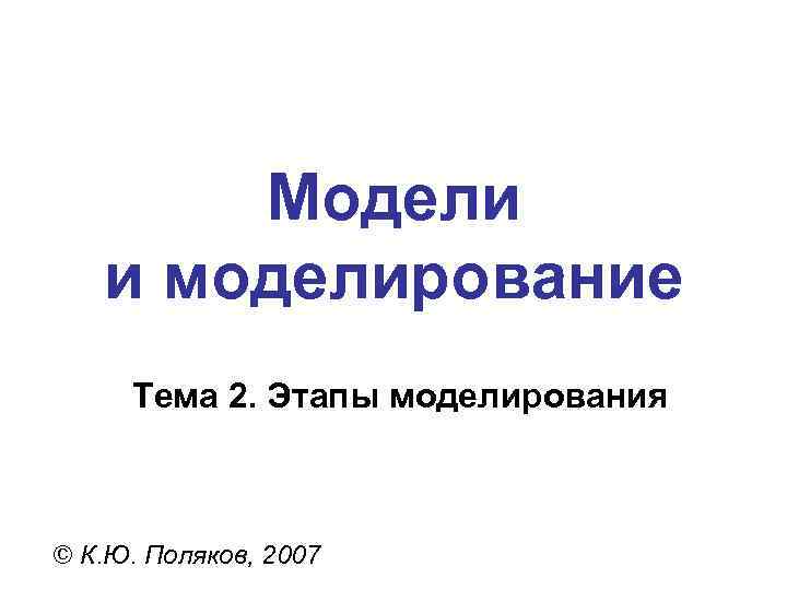   Модели  и моделирование Тема 2. Этапы моделирования  © К. Ю.