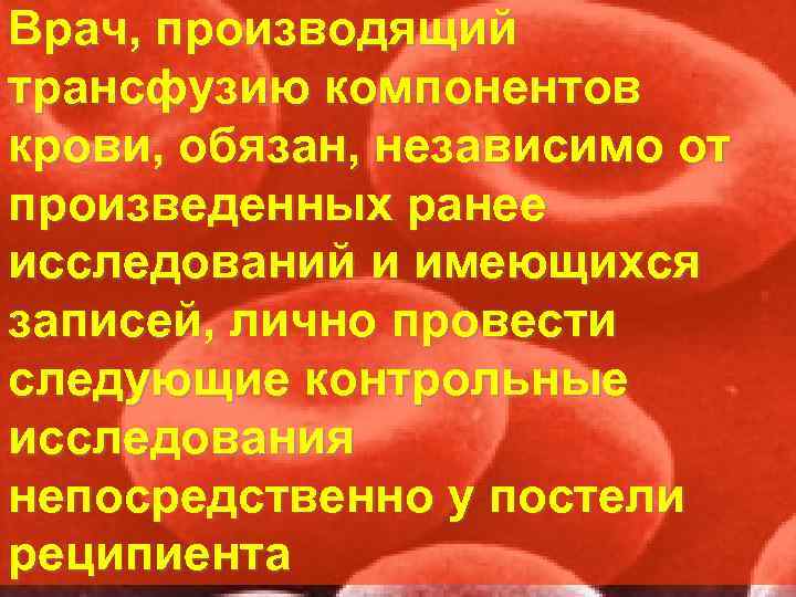 Врач, производящий трансфузию компонентов крови, обязан, независимо от произведенных ранее исследований и имеющихся записей,