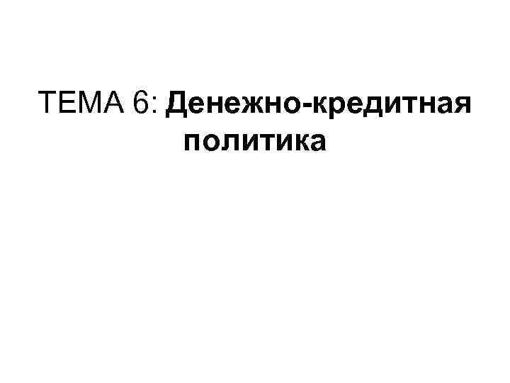 ТЕМА 6: Денежно-кредитная политика ТЕМА 6: Денежно-кредитная политика