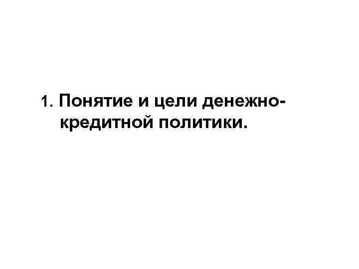 1. Понятие и цели денежно- кредитной политики. 1. Понятие и цели денежно- кредитной политики.