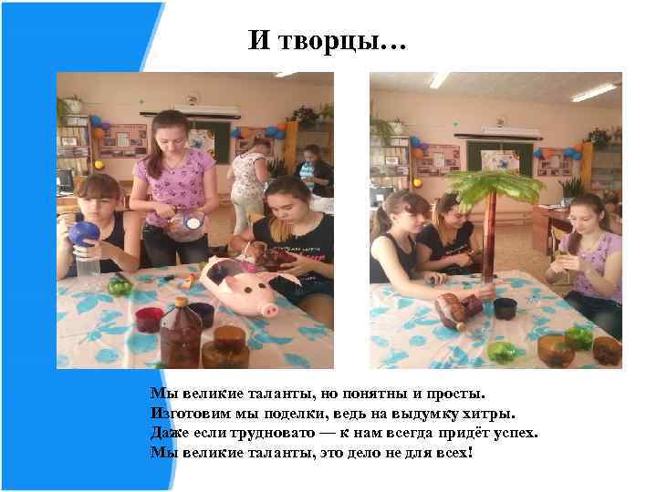   И творцы… Мы великие таланты, но понятны и просты. Изготовим мы поделки,