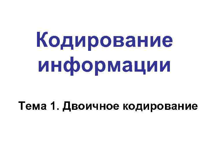  Кодирование  информации Тема 1. Двоичное кодирование 