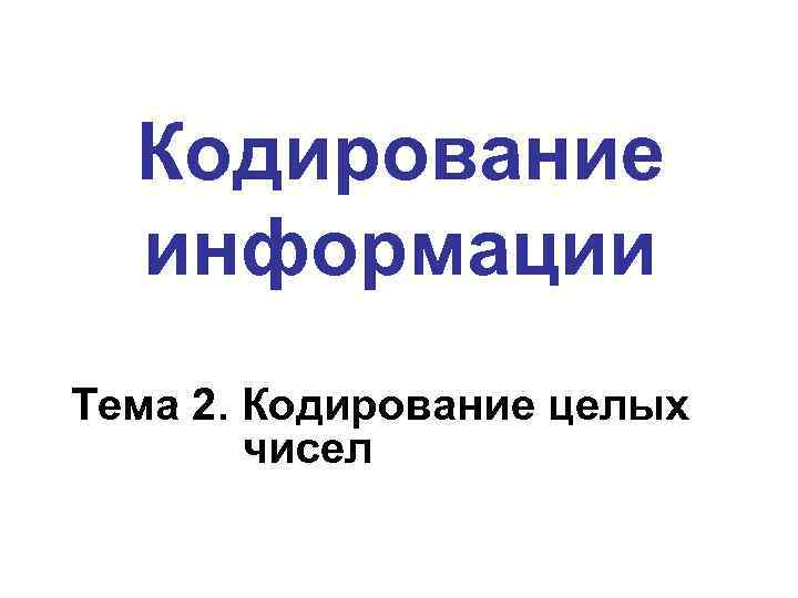  Кодирование  информации Тема 2. Кодирование целых   чисел 