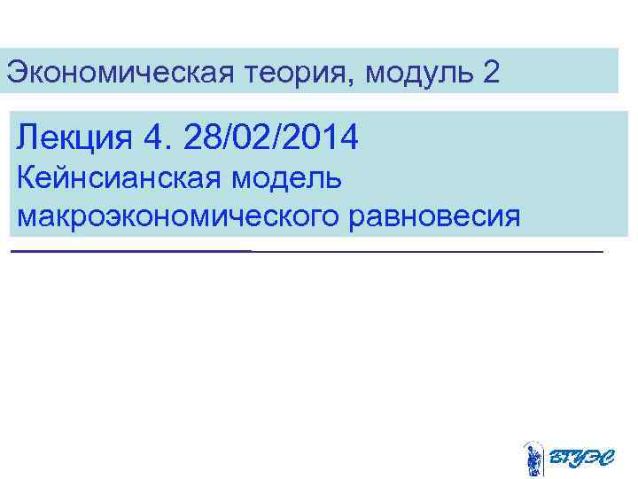 Экономическая теория, модуль 2 Лекция 4. 28/02/2014 Кейнсианская модель макроэкономического равновесия 