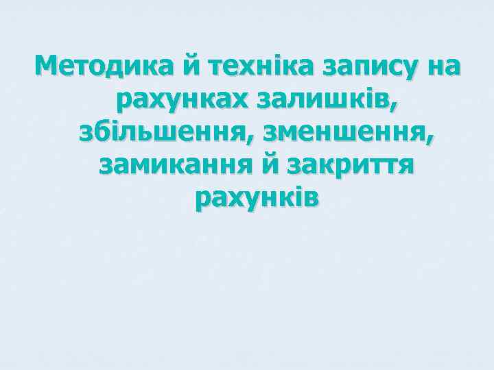 Методика й техніка запису на рахунках залишків,  збільшення, зменшення, замикання й закриття 