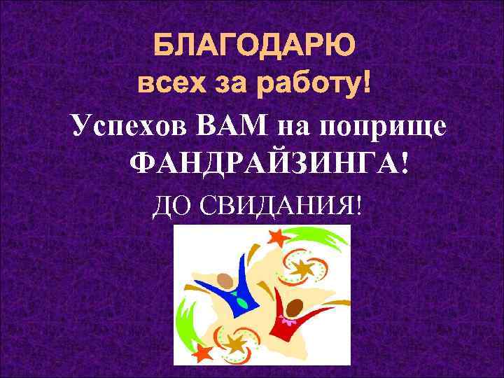  БЛАГОДАРЮ всех за работу! Успехов ВАМ на поприще ФАНДРАЙЗИНГА! ДО СВИДАНИЯ! 