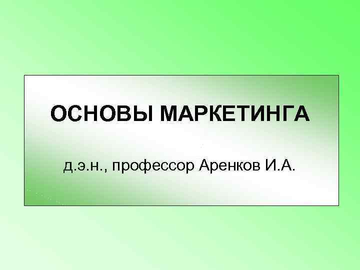 ОСНОВЫ МАРКЕТИНГА д. э. н. , профессор Аренков И. А. 