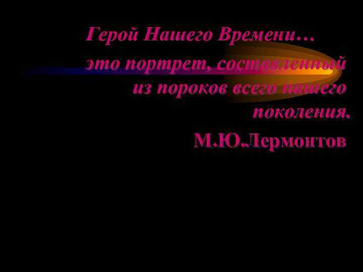 Герой Нашего Времени… это портрет, составленный из пороков всего нашего    поколения.