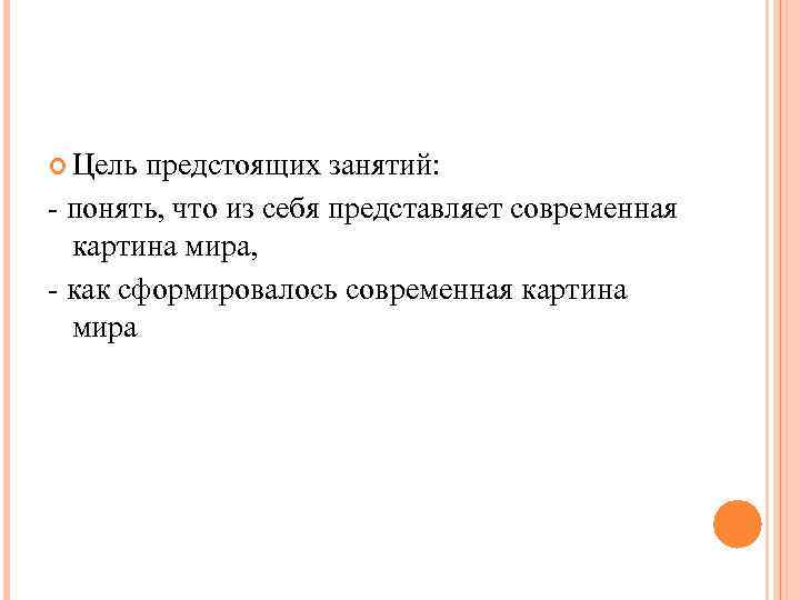 Цель предстоящих занятий: - понять, что из себя представляет современная картина мира, Цель предстоящих занятий: - понять, что из себя представляет современная картина мира,