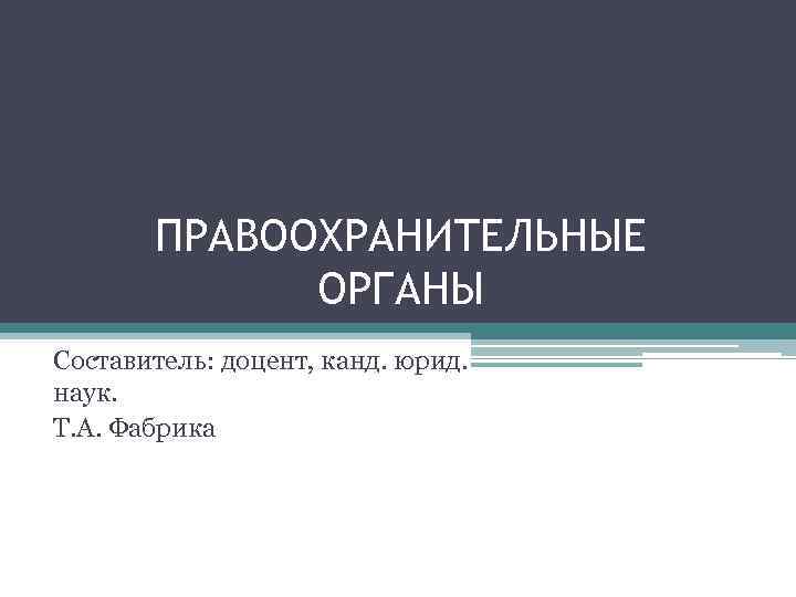   ПРАВООХРАНИТЕЛЬНЫЕ   ОРГАНЫ Составитель: доцент, канд. юрид. наук. Т. А. Фабрика