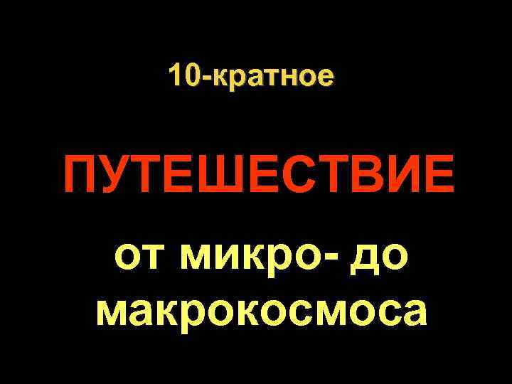  10 -кратное  ПУТЕШЕСТВИЕ от микро- до макрокосмоса. 