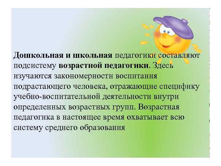 Дошкольная и школьная педагогики составляют подсистему возрастной педагогики. Здесь изучаются закономерности воспитания подрастающего человека,