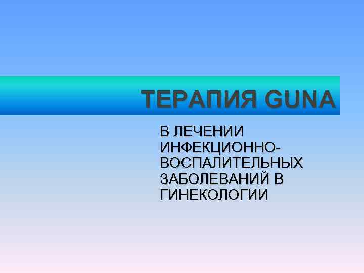 ТЕРАПИЯ GUNA В ЛЕЧЕНИИ  ИНФЕКЦИОННО- ВОСПАЛИТЕЛЬНЫХ  ЗАБОЛЕВАНИЙ В  ГИНЕКОЛОГИИ 