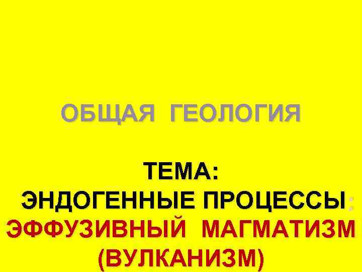   ОБЩАЯ ГЕОЛОГИЯ   ТЕМА:  ЭНДОГЕННЫЕ ПРОЦЕССЫ : ЭФФУЗИВНЫЙ МАГМАТИЗМ (ВУЛКАНИЗМ)