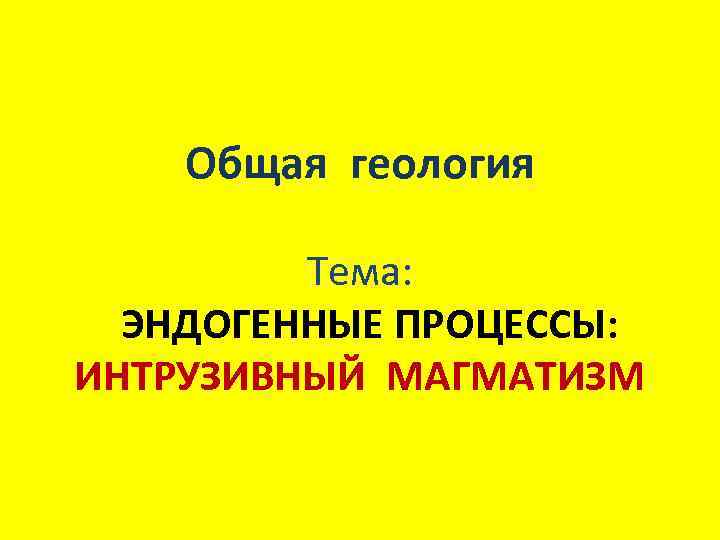   Общая геология  Тема:  ЭНДОГЕННЫЕ ПРОЦЕССЫ: ИНТРУЗИВНЫЙ МАГМАТИЗМ 