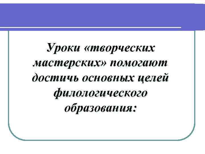  Уроки «творческих мастерских» помогают достичь основных целей филологического  образования: 