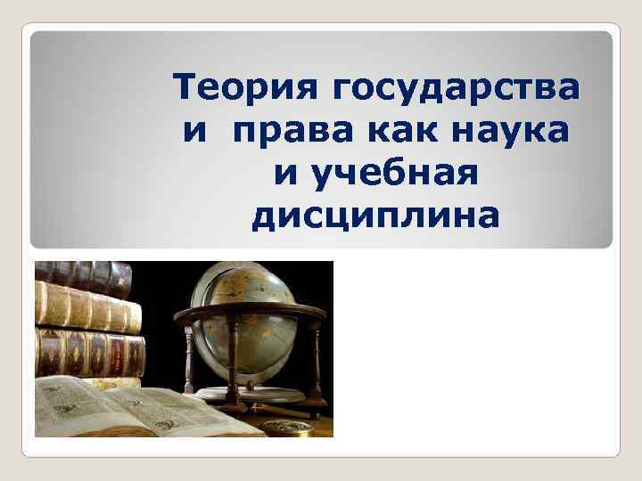 Теория государства и права как наука и учебная  дисциплина 