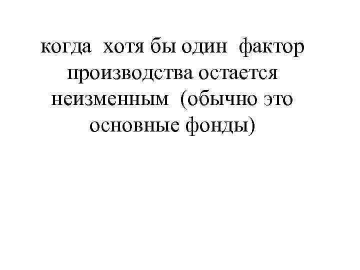 когда хотя бы один фактор  производства остается неизменным (обычно это основные фонды) 