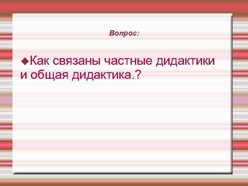    Вопрос: Как связаны частные дидактики и общая дидактика. ? 