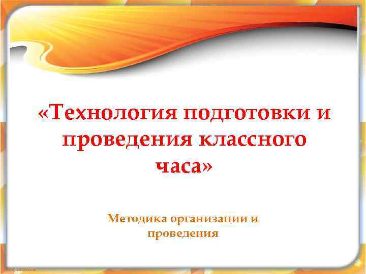  «Технология подготовки и  проведения классного   часа»  Методика организации и