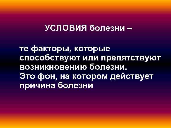  УСЛОВИЯ болезни – те факторы, которые способствуют или препятствуют возникновению болезни. Это фон,