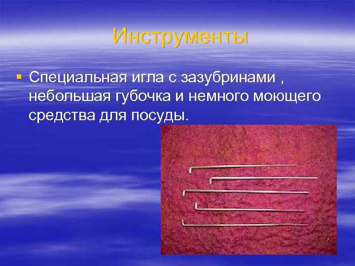   Инструменты § Специальная игла с зазубринами , небольшая губочка и немного моющего