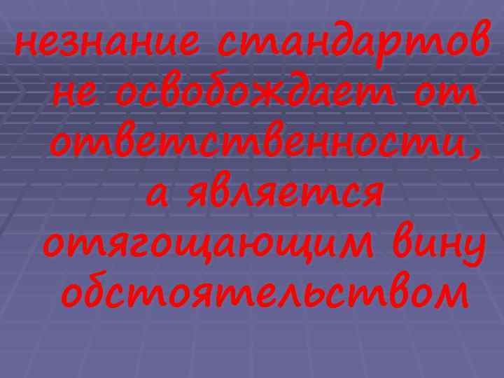 незнание стандартов  не освобождает от ответственности,  а является отягощающим вину  обстоятельством