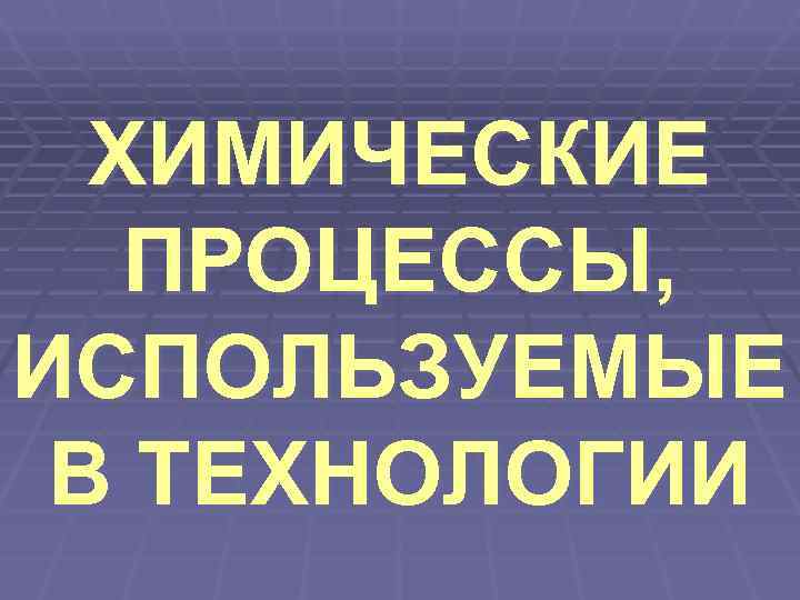  ХИМИЧЕСКИЕ  ПРОЦЕССЫ, ИСПОЛЬЗУЕМЫЕ В ТЕХНОЛОГИИ 