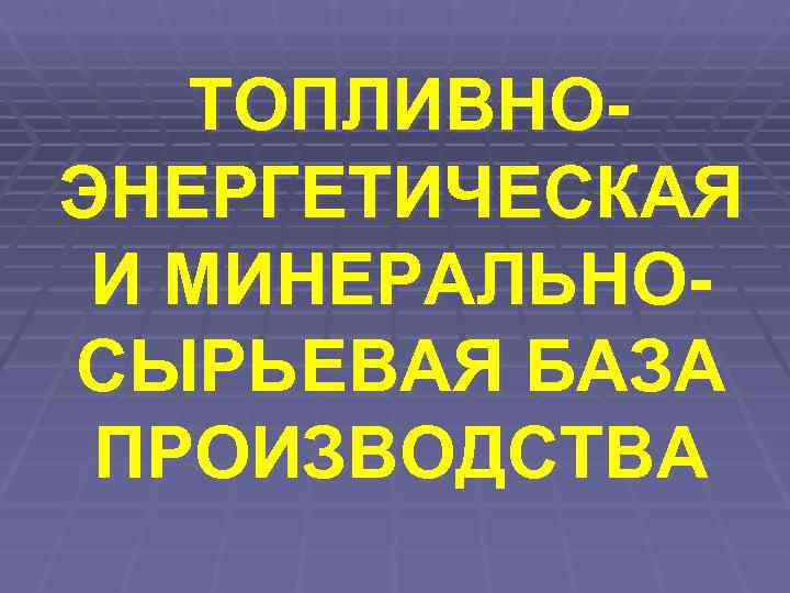   ТОПЛИВНО- ЭНЕРГЕТИЧЕСКАЯ И МИНЕРАЛЬНО- СЫРЬЕВАЯ БАЗА ПРОИЗВОДСТВА 