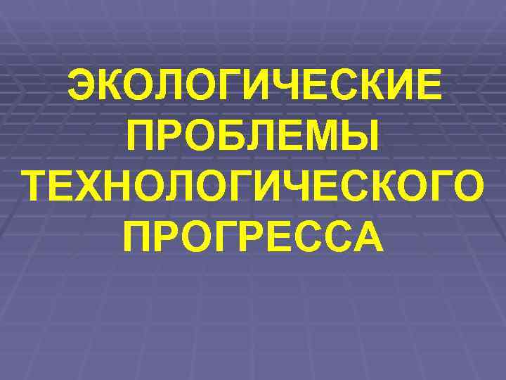  ЭКОЛОГИЧЕСКИЕ  ПРОБЛЕМЫ  ТЕХНОЛОГИЧЕСКОГО  ПРОГРЕССА 